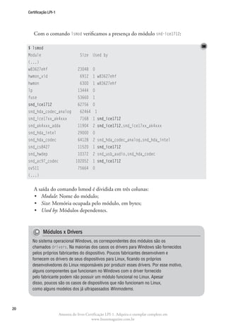 Certificação LPI-1




          Com o comando lsmod verificamos a presença do módulo snd-ice1712:

     $ lsmod
     Module                            Size Used by
     (...)
     w83627ehf                       23048 0
     hwmon_vid                         6912 1 w83627ehf
     hwmon                             6300 1 w83627ehf
     lp                              13444 0
     fuse                            53660 1
     snd_ice1712                     62756 0
     snd_hda_codec_analog              62464 1
     snd_ice17xx_ak4xxx                7168 1 snd_ice1712
     snd_ak4xxx_adda                 11904 2 snd_ice1712,snd_ice17xx_ak4xxx
     snd_hda_intel                   29000 0
     snd_hda_codec                   64128 2 snd_hda_codec_analog,snd_hda_intel
     snd_cs8427                      11520 1 snd_ice1712
     snd_hwdep                       10372 2 snd_usb_audio,snd_hda_codec
     snd_ac97_codec                 102052 1 snd_ice1712
     ov511                           75664 0
     (...)


          A saída do comando lsmod é dividida em três colunas:
          •	 Module: Nome do módulo;
          •	 Size: Memória ocupada pelo módulo, em bytes;
          •	 Used by: Módulos dependentes.


              Módulos x Drivers
       No sistema operacional Windows, os correspondentes dos módulos são os
       chamados drivers. Na maiorias dos casos os drivers para Windows são fornecidos
       pelos próprios fabricantes do dispositivo. Poucos fabricantes desenvolvem e
       fornecem os drivers de seus dispositivos para Linux, ficando os próprios
       desenvolvedores do Linux responsáveis por produzir esses drivers. Por esse motivo,
       alguns componentes que funcionam no Windows com o driver fornecido
       pelo fabricante podem não possuir um módulo funcional no Linux. Apesar
       disso, poucos são os casos de dispositivos que não funcionam no Linux,
       como alguns modelos dos já ultrapassados Winmodems.



20
                          Amostra do livro Certificação LPI-1. Adquira o exemplar completo em
                                              www.linuxmagazine.com.br
 