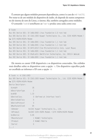 Tópico 101: Arquitetura e Sistema




   É comum que alguns módulos possuam dependências, como é o caso do snd-ice1712.
Por tratar-se de um módulo de dispositivo de áudio, ele depende de outros componen-
tes do sistema de som do Linux, o sistema Alsa, também carregados como módulos.
   O comando lsusb é semelhante ao lspci e produz uma saída como essa:

# lsusb
Bus 001 Device 001: ID 1d6b:0002 Linux Foundation 2.0 root hub
Bus 005 Device 021: ID 12d1:1003 Huawei Technologies Co., Ltd. E220 HSDPA Modem /
   E270 HSDPA/HSUPA Modem
Bus 005 Device 001: ID 1d6b:0001 Linux Foundation 1.1 root hub
Bus 004 Device 001: ID 1d6b:0001 Linux Foundation 1.1 root hub
Bus 003 Device 002: ID 04f3:0212 Elan Microelectronics Corp. Laser Mouse
Bus 003 Device 001: ID 1d6b:0001 Linux Foundation 1.1 root hub
Bus 002 Device 002: ID 05a9:a511 OmniVision Technologies, Inc. OV511+ Webcam
Bus 002 Device 001: ID 1d6b:0001 Linux Foundation 1.1 root hub


   Ele mostra os canais USB disponíveis e os dispositivos conectados. São exibidos
mais detalhes sobre os dispositivos com a opção -v. Um dispositivo específico pode
ser escolhido ao informar o ID com a opção -d:

# lsusb -v -d 12d1:1003
Bus 005 Device 021: ID 12d1:1003 Huawei Technologies Co., Ltd. E220 HSDPA Modem /
   E270 HSDPA/HSUPA Modem
Device Descriptor:
  bLength                     18
  bDescriptorType              1
  bcdUSB                   1.10
  bDeviceClass                 0 (Defined at Interface level)
  bDeviceSubClass              0
  bDeviceProtocol              0
  bMaxPacketSize0             64
  idVendor              0x12d1 Huawei Technologies Co., Ltd.
  idProduct             0x1003 E220 HSDPA Modem / E270 HSDPA/HSUPA Modem
  bcdDevice                0.00
  iManufacturer                1 HUAWEI Technologies
  iProduct                     2 HUAWEI Mobile
  iSerial                      0
(...)

                                                                                                              21
                    Amostra do livro Certificação LPI-1. Adquira o exemplar completo em
                                        www.linuxmagazine.com.br
 