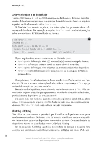 Certificação LPI-1




     Arquivos especiais e de dispositivos
     Tanto o lspciquanto o lsusb e o lsmod servem como facilitadores de leitura das infor-
     mações de hardware armazenadas pelo sistema. Essas informações ficam em arquivos
     especiais localizados nos diretórios /proc e /sys.
        O diretório /proc contém arquivos com informações dos processos ativos e de
     recursos de hardware. Por exemplo, o arquivo /proc/scsi/scsi contém informações
     sobre a controladora SCSI identificada no sistema:

     # cat /proc/scsi/scsi
     Attached devices:
     Host: scsi2 Channel: 02 Id: 00 Lun: 00
       Vendor: MegaRAID Model: LD0 RAID1 70006R Rev: 1L37
       Type:       Direct-Access                                ANSI SCSI revision: 02


        Alguns arquivos importantes encontrados no diretório /proc:
        •	 /proc/cpuinfo: Informação sobre o(s) processador(es) encontrado(s) pelo sistema;
        •	 /proc/dma: Informação sobre os canais de acesso direto à memória;
        •	 proc/ioports: Informação sobre endereços de memória usados pelos dispositivos;
           /
        •	 /proc/interrupts: Informação sobre as requisições de interrupção (IRQ) nos
           
           processadores.

       Os arquivos em /sys têm função semelhante aos do /proc. Porém, o /sys tem fun-
     ção específica de armazenar informações de dispositivos, enquanto que o /proc agrega
     muitas informações de processos também.
       Tratando-se de dispositivos, outro diretório muito importante é o /dev. Nele en-
     contramos arquivos especiais que representam a maioria dos dispositivos do sistema,
     particularmente dispositivos de armazenamento.
       Um disco IDE, por exemplo, quando conectado ao primeiro canal IDE da placa
     mãe, é representado pelo arquivo /dev/hda. Cada partição nesse disco será identifica-
     da como /dev/hda1, /dev/hda2 e até a última partição encontrada.

     Coldplug e Hotplug
     São vários os componentes responsáveis por identificar o dispositivo e carregar o
     módulo correspondente. O sistema trata de maneira semelhante tanto os dispositi-
     vos internos fixos quanto os dispositivos removíveis e externos. Conceitualmente, os
     dispositivos podem ser classificados como Coldplug e Hotplug.
        Em linhas gerais, Coldplug significa a necessidade de desligar a máquina para
     conectar um dispositivo. Exemplos de dispositivos coldplug são placas PCI e dis-

22
                          Amostra do livro Certificação LPI-1. Adquira o exemplar completo em
                                              www.linuxmagazine.com.br
 