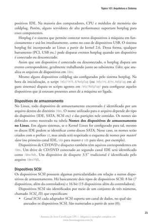 Tópico 101: Arquitetura e Sistema




positivos IDE. Na maioria dos computadores, CPU e módulos de memória são
coldplug. Porém, alguns servidores de alta performance suportam hotplug para
esses componentes.
   Hotplug é o sistema que permite conectar novos dispositivos à máquina em fun-
cionamento e usá-los imediatamente, como no caso de dispositivos USB. O sistema
hotplug foi incorporado ao Linux a partir do kernel 2.6. Dessa forma, qualquer
barramento (PCI, USB etc.) pode disparar eventos hotplug quando um dispositivo
é conectado ou desconectado.
   Assim que um dispositivo é conectado ou desconectado, o hotplug dispara um
evento correspondente, geralmente trabalhando junto ao subsistema Udev, que atu-
aliza os arquivos de dispositivos em /dev.
   Mesmo alguns dispositivos coldplug são configurados pelo sistema hotplug. Na
hora da inicialização, o script /etc/init.d/hotplug (ou /etc/rc.d/rc.hotplug em al-
guns sistemas) dispara os scripts agentes em /etc/hotplug/ para configurar aqueles
dispositivos que já estavam presentes antes de a máquina ser ligada.

Dispositivos de armazenamento
No Linux, todo dispositivo de armazenamento encontrado é identificado por um
arquivo dentro do diretório /dev. O nome utilizado para o arquivo depende do tipo
do dispositivo (IDE, SATA, SCSI etc) e das partições nele contidas. Os nomes são
definidos como mostrado na tabela Nomes dos dispositivos de armazenamento
no Linux. Em alguns sistemas, se o Kernel Linux for configurado para tal, mesmo
os discos IDE podem se identificar como discos SATA. Nesse caso, os nomes serão
criados com o prefixo sd, mas ainda será respeitado o esquema de nomes por master/
slave (no primeiro canal IDE, sda para master e sdb para slave, por exemplo).
   Dispositivos de CD/DVD e disquetes também têm aquivos correspondentes em
/dev. Um drive de CD/DVD conectado ao segundo canal IDE será identificado
como /dev/hdc. Um dispositivo de disquete 3,5’’ tradicional é identificado pelo
arquivo /dev/fd0.

Dispositivos SCSI
Os dispositivos SCSI possuem algumas particularidades em relação a outros dispo-
sitivos de armazenamento. Há basicamente dois tipos de dispositivos SCSI: 8 bit (7
dispositivos, além da controladora) e 16 bit (15 dispositivos além da controladora).
    Dispositivos SCSI são identificados por meio de um conjunto de três números,
chamado SCSI_ID, que especificam:
    •	  anal SCSI: cada adaptador SCSI suporta um canal de dados, no qual são
       C
       anexados os dispositivos SCSI. São numerados a partir de zero (0);

                                                                                                           23
                 Amostra do livro Certificação LPI-1. Adquira o exemplar completo em
                                     www.linuxmagazine.com.br
 