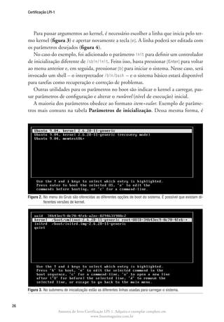 Certificação LPI-1




        Para passar argumentos ao kernel, é necessário escolher a linha que inicia pelo ter-
     mo kernel (figura 3) e apertar novamente a tecla [e]. A linha poderá ser editada com
     os parâmetros desejados (figura 4).
        No caso do exemplo, foi adicionado o parâmetro init para definir um controlador
     de inicialização diferente de /sbin/init. Feito isso, basta pressionar [Enter] para voltar
     ao menu anterior e, em seguida, pressionar [b] para iniciar o sistema. Nesse caso, será
     invocado um shell – o interpretador /bin/bash – e o sistema básico estará disponível
     para tarefas como recuperação e correção de problemas.
        Outras utilidades para os parâmetros no boot são indicar o kernel a carregar, pas-
     sar parâmetros de configuração e alterar o runlevel (nível de execução) inicial.
        A maioria dos parâmetros obedece ao formato item=valor. Exemplo de parâme-
     tros mais comuns na tabela Parâmetros de inicialização. Dessa mesma forma, é




     Figura 2.  o menu do Grub são oferecidas as diferentes opções de boot do sistema. É possível que existam di-
               N
               ferentes versões de kernel.




     Figura 3.  o submenu de inicialização estão as diferentes linhas usadas para carregar o sistema.
               N



26
                          Amostra do livro Certificação LPI-1. Adquira o exemplar completo em
                                              www.linuxmagazine.com.br
 