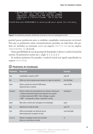 Tópico 101: Arquitetura e Sistema




Figura 4.  s parâmetros passados diretamente ao kernel no menu de inicialização do Grub.
          O


possível passar parâmetros para os módulos compilados estaticamente no kernel.
Para que os parâmetros sejam automaticamente passados em todo boot, eles po-
dem ser incluídos na instrução append no arquivo /etc/lilo.conf ou no arquivo
/boot/grub/menu.lst do Grub.
   Outra possibilidade de uso do prompt do bootloader é alterar o runlevel inicial do
sistema. Os parâmetros aceitos são s, single, S, 1, 2, 3, 4, 5.
   Se nenhum parâmetro for passado, o runlevel inicial será aquele especificado no
arquivo /etc/inittab.

        Parâmetros de inicialização
Parâmetro       Descrição                                                         Exemplo

acpi            Liga/desliga o suporte a ACPI.                                    acpi=off

init            Define um outro programa para executar no lugar de /sbin/init.    init=/bin/bash

mem             Define o quanto de memória RAM estará                             mem=512M
                disponível para o sistema.

maxcpus         Número máximo de processadores (ou núcleos) visíveis para         maxcpus=2
                o sistema (apropriado apenas para máquina com suporte
                a multiprocessamento SMP). Valor 0 desliga o suporte
                a SMP – corresponde a utilizar o parâmetro nosmp.

quiet           Não exibe a maioria das mensagens de inicialização.               quiet

vga             Seleciona um modo de vídeo.                                       vga=773

root            Define uma partição raiz diferente da pré-                        root=/dev/sda3
                determinada pelo carregador de boot.

ro ou rw        Realiza a montagem inicial como somente                           ro
                leitura ou como leitura e escrita.



                                                                                                                 27
                       Amostra do livro Certificação LPI-1. Adquira o exemplar completo em
                                           www.linuxmagazine.com.br
 
