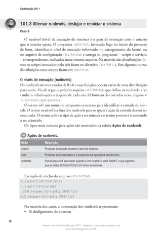 Certificação LPI-1




     101.3 Alternar runlevels, desligar e reiniciar o sistema
     Peso 3

        O runlevel (nível de execução do sistema) é o grau de interação com o usuário
     que o sistema opera. O programa /sbin/init, invocado logo no início do processo
     de boot, identifica o nível de execução informado no carregamento do kernel ou
     no arquivo de configuração /etc/inittab e carrega os programas – scripts e serviços
     – correspondentes, indicados nesse mesmo arquivo. Na maioria das distribuições Li-
     nux os scripts invocados pelo init ficam no diretório /etc/init.d. Em algumas outras
     distribuições esses scripts ficam em /etc/rc.d.

     O níveis de execução (runlevels)
     Os runlevels são numerados de 0 a 6 e suas funções podem variar de uma distribuição
     para outra. Via de regra, o próprio arquivo /etc/inittab, que define os runlevels, traz
     também informações a respeito de cada um. O formato das entradas nesse arquivo é
     id:runlevels:ação:processo.
        O termo id é um nome de até quatro caracteres para identificar a entrada do init-
     tab. O termo runlevels é a lista dos runlevels para os quais a ação da entrada deverá ser
     executada. O termo ação é o tipo de ação a ser tomada e o termo processo é o comando
     a ser acionado.
        Os tipos mais comuns para ações são mostrados na tabela Ações de runlevels.

            Ações de runlevels.
     Ação                   Descrição
     sysinit                Processo executado durante o boot do sistema.

     wait                   Processo será executado e o programa init aguardará seu término.

     ctrlaltdel             O processo será executado quando o init receber o sinal SIGINT, o que significa
                            que as teclas [Ctrl]+[Alt]+[Del] foram pressionas.


        Exemplo de trecho do arquivo /etc/inittab:
     si::sysinit:/etc/init.d/rcS
     ~~:S:wait:/sbin/sulogin
     1:2345:respawn:/sbin/getty 38400 tty1
     2:23:respawn:/sbin/getty 38400 tty2


        Na maioria dos casos, a numeração dos runlevels representam:
        •	 0: desligamento do sistema;

30
                          Amostra do livro Certificação LPI-1. Adquira o exemplar completo em
                                              www.linuxmagazine.com.br
 