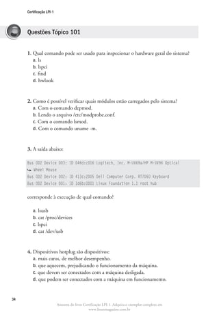 Certificação LPI-1




     Questões Tópico 101


     1. Qual comando pode ser usado para inspecionar o hardware geral do sistema?
        a. ls
        b. lspci
        c. find
        d. hwlook



     2. Como é possível verificar quais módulos estão carregados pelo sistema?
        a. Com o comando depmod.
        b. Lendo o arquivo /etc/modprobe.conf.
        c. Com o comando lsmod.
        d. Com o comando uname -m.



     3. A saída abaixo:

     Bus 002 Device 003: ID 046d:c016 Logitech, Inc. M-UV69a/HP M-UV96 Optical
         Wheel Mouse
     Bus 002 Device 002: ID 413c:2005 Dell Computer Corp. RT7D50 Keyboard
     Bus 002 Device 001: ID 1d6b:0001 Linux Foundation 1.1 root hub


     corresponde à execução de qual comando?

        a. lsusb
        b. cat /proc/devices
        c. lspci
        d. cat /dev/usb



     4. Dispositivos hotplug são dispositivos:
        a. mais caros, de melhor desempenho.
        b. que aquecem, prejudicando o funcionamento da máquina.
        c. que devem ser conectados com a máquina desligada.
        d. que podem ser conectados com a máquina em funcionamento.



34
                          Amostra do livro Certificação LPI-1. Adquira o exemplar completo em
                                              www.linuxmagazine.com.br
 
