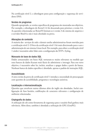 Certificação LPI-1




      Na certificação nível 2, a abordagem passa para configuração e segurança de servi-
      dores DNS.

      Versões de programas
      Quando apropriado, as versões específicas de programas são mostradas nos objetivos.
      Por exemplo, a abordagem do Kernel 2.4 foi descartada para priorizar a versão 2.6.
      As questões relacionadas ao ReiserFS limitam-se à versão 3 do sistema de arquivos e
      o servidor Bind 8.x não é mais abordado na prova.

      Alterações de conteúdo
      A maioria dos serviços de rede e demais tarefas administrativas foram movidas para
      a certificação nível 2. O foco da certificação nível 1 foi mais direcionado para o uso e
      administração de um sistema Linux local. Por exemplo, para obter a certificação nível
      1 ainda é necessário saber lidar com a configuração do NTP e Syslog.

      Manuseio de base de dados SQL
      Dados armazenados em bases SQL tornaram-se muito relevantes na medida que
      esses bancos de dados ficaram mais fáceis de administrar e interagir. Para esse novo
      objetivo, é necessário saber ler, incluir, atualizar e apagar dados a partir do banco.
      Nenhum banco de dados específico é abordado, apenas o padrão de instruções SQL.

      Acessibilidade
      A nova versão da prova de certificação nível 1 introduz a necessidade de preocupação
      com questões de acessibilidade, programas e tecnologias assistivas.

      Localização e internacionalização
      Questões que envolvem outros idiomas além do inglês são abordados. Inclui con-
      figuração de fuso horário, codificações de caracteres relevantes e configuração de
      ambiente relacionadas.

      Criptografia de dados
      A utilização do ssh como ferramenta de segurança para o usuário final ganhou mais
      relevância. Além disso, também é abordada a utilização do GPG (GnuPG).




220
                           Amostra do livro Certificação LPI-1. Adquira o exemplar completo em
                                               www.linuxmagazine.com.br
 