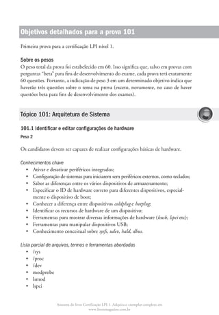 Objetivos detalhados para a prova 101
Primeira prova para a certificação LPI nível 1.

Sobre os pesos
O peso total da prova foi estabelecido em 60. Isso significa que, salvo em provas com
perguntas “beta” para fins de desenvolvimento do exame, cada prova terá exatamente
60 questões. Portanto, a indicação de peso 3 em um determinado objetivo indica que
haverão três questões sobre o tema na prova (exceto, novamente, no caso de haver
questões beta para fins de desenvolvimento dos exames).


Tópico 101: Arquitetura de Sistema

101.1 Identificar e editar configurações de hardware
Peso 2

Os candidatos devem ser capazes de realizar configurações básicas de hardware.

Conhecimentos chave
  •	 Ativar e desativar periféricos integrados;
  •	  onfiguração de sistemas para iniciarem sem periféricos externos, como teclados;
     C
  •	 Saber as diferenças entre os vários dispositivos de armazenamento;
  •	  specificar o ID de hardware correto para diferentes dispositivos, especial-
     E
     mente o dispositivo de boot;
  •	 Conhecer a diferença entre dispositivos coldplug e hotplug;
  •	 Identificar os recursos de hardware de um dispositivo;
  •	 Ferramentas para mostrar diversas informações de hardware (lsusb, lspci etc);
  •	 Ferramentas para manipular dispositivos USB;
  •	 Conhecimento conceitual sobre sysfs, udev, hald, dbus.

Lista parcial de arquivos, termos e ferramentas abordadas
   •	 /sys
   •	 /proc
   •	 /dev
   •	 modprobe
   •	 lsmod
   •	 lspci


                  Amostra do livro Certificação LPI-1. Adquira o exemplar completo em
                                      www.linuxmagazine.com.br
 