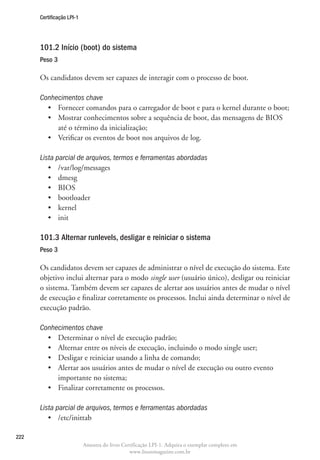 Certificação LPI-1




      101.2 Início (boot) do sistema	
      Peso 3

      Os candidatos devem ser capazes de interagir com o processo de boot.

      Conhecimentos chave
        •	 Fornecer comandos para o carregador de boot e para o kernel durante o boot;
        •	  ostrar conhecimentos sobre a sequência de boot, das mensagens de BIOS
           M
           até o término da inicialização;
        •	 Verificar os eventos de boot nos arquivos de log.

      Lista parcial de arquivos, termos e ferramentas abordadas
         •	 /var/log/messages
         •	 dmesg
         •	 BIOS
         •	 bootloader
         •	 kernel
         •	 init

      101.3 Alternar runlevels, desligar e reiniciar o sistema
      Peso 3

      Os candidatos devem ser capazes de administrar o nível de execução do sistema. Este
      objetivo inclui alternar para o modo single user (usuário único), desligar ou reiniciar
      o sistema. Também devem ser capazes de alertar aos usuários antes de mudar o nível
      de execução e finalizar corretamente os processos. Inclui ainda determinar o nível de
      execução padrão.

      Conhecimentos chave
        •	 Determinar o nível de execução padrão;
        •	 Alternar entre os níveis de execução, incluindo o modo single user;
        •	 Desligar e reiniciar usando a linha de comando;
        •	  lertar aos usuários antes de mudar o nível de execução ou outro evento
           A
           importante no sistema;
        •	 Finalizar corretamente os processos.

      Lista parcial de arquivos, termos e ferramentas abordadas
         •	 /etc/inittab

222
                           Amostra do livro Certificação LPI-1. Adquira o exemplar completo em
                                               www.linuxmagazine.com.br
 