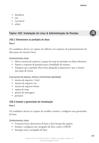Apêndice




  •	     shutdown
  •	     init
  •	     /etc/init.d
  •	     telinit


Tópico 102: Instalação do Linux  Administração de Pacotes

102.1 Dimensionar as partições de disco
Peso 2

Os candidatos devem ser capazes de elaborar um esquema de particionamento de
disco para um sistema Linux.

Conhecimentos chave
  •	 Alocar sistemas de arquivos e espaço de swap em partições ou discos distintos;
  •	 Ajustar o esquema de partições para a finalidade do sistema;
  •	  ssegurar que a partição /boot esteja adequada à arquitetura e que o sistema
     A
     seja capaz de iniciar.

Lista parcial de arquivos, termos e ferramentas abordadas
   •	 sistema de arquivos / (raiz)
   •	 sistema de arquivos /var
   •	 sistema de arquivos /home
   •	 espaço de swap
   •	 pontos de montagem
   •	 partições

102.2 Instalar o gerenciador de inicialização	
Peso 2

Os candidatos devem ser capazes de escolher, instalar e configurar um gerenciador
de boot.

Conhecimentos chave
  •	 Construir locais alternativos de boot e fazer becape das opções;
  •	 Instalar e configurar um carregador de boot, como o GRUB;
  •	 Interagir com o carregador de boot

                                                                                                        223
                       Amostra do livro Certificação LPI-1. Adquira o exemplar completo em
                                           www.linuxmagazine.com.br
 