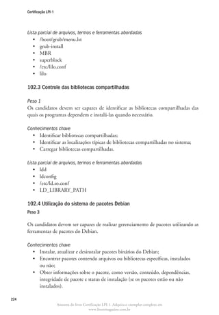 Certificação LPI-1




      Lista parcial de arquivos, termos e ferramentas abordadas
         •	 /boot/grub/menu.lst
         •	 grub-install
         •	 MBR
         •	 superblock
         •	 /etc/lilo.conf
         •	 lilo

      102.3 Controle das bibliotecas compartilhadas	

      Peso 1
      Os candidatos devem ser capazes de identificar as bibliotecas compartilhadas das
      quais os programas dependem e instalá-las quando necessário.

      Conhecimentos chave
        •	 Identificar bibliotecas compartilhadas;
        •	 Identificar as localizações típicas de bibliotecas compartilhadas no sistema;
        •	 Carregar bibliotecas compartilhadas.

      Lista parcial de arquivos, termos e ferramentas abordadas
         •	 ldd
         •	 ldconfig
         •	 /etc/ld.so.conf
         •	 LD_LIBRARY_PATH

      102.4 Utilização do sistema de pacotes Debian
      Peso 3

      Os candidatos devem ser capazes de realizar gerenciamento de pacotes utilizando as
      ferramentas de pacotes do Debian.

      Conhecimentos chave
        •	 Instalar, atualizar e desinstalar pacotes binários do Debian;
        •	  ncontrar pacotes contendo arquivos ou bibliotecas específicas, instalados
           E
           ou não;
        •	  bter informações sobre o pacote, como versão, conteúdo, dependências,
           O
           integridade de pacote e status de instalação (se os pacotes estão ou não
           instalados).

224
                           Amostra do livro Certificação LPI-1. Adquira o exemplar completo em
                                               www.linuxmagazine.com.br
 