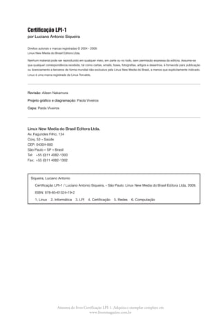 Certificação LPI-1
por Luciano Antonio Siqueira

Direitos autorais e marcas registradas © 2004 - 2009:
Linux New Media do Brasil Editora Ltda.

Nenhum material pode ser reproduzido em qualquer meio, em parte ou no todo, sem permissão expressa da editora. Assume-se
que qualquer correspondência recebida, tal como cartas, emails, faxes, fotografias, artigos e desenhos, é fornecida para publicação
ou licenciamento a terceiros de forma mundial não-exclusiva pela Linux New Media do Brasil, a menos que explicitamente indicado.
Linux é uma marca registrada de Linus Torvalds.




Revisão:  ileen Nakamura
         A

Projeto gráfico e diagramação: Paola Viveiros

Capa: Paola Viveiros




Linux New Media do Brasil Editora Ltda.
Av. Fagundes Filho, 134
Conj. 53 – Saúde
CEP: 04304-000
São Paulo – SP – Brasil
Tel:	 +55 (0)11 4082-1300
Fax:	 +55 (0)11 4082-1302




  Siqueira, Luciano Antonio

  	 Certificação LPI-1 / Luciano Antonio Siqueira. - São Paulo: Linux New Media do Brasil Editora Ltda, 2009.

  	 ISBN: 978-85-61024-19-2

  	 1. Linux     2. Informática     3. LPI   4. Certificação     5. Redes     6. Computação




                      Amostra do livro Certificação LPI-1. Adquira o exemplar completo em
                                          www.linuxmagazine.com.br
 