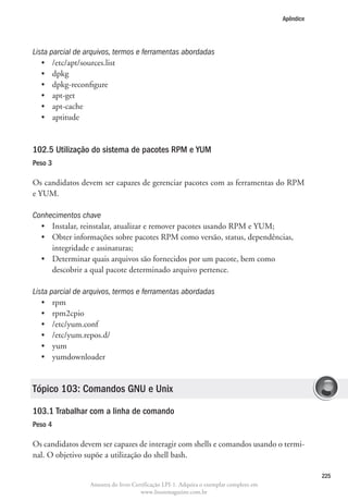 Apêndice




Lista parcial de arquivos, termos e ferramentas abordadas
   •	 /etc/apt/sources.list
   •	 dpkg
   •	 dpkg-reconfigure
   •	 apt-get
   •	 apt-cache
   •	 aptitude


102.5 Utilização do sistema de pacotes RPM e YUM
Peso 3

Os candidatos devem ser capazes de gerenciar pacotes com as ferramentas do RPM
e YUM.

Conhecimentos chave
  •	 Instalar, reinstalar, atualizar e remover pacotes usando RPM e YUM;
  •	  bter informações sobre pacotes RPM como versão, status, dependências,
     O
     integridade e assinaturas;
  •	  eterminar quais arquivos são fornecidos por um pacote, bem como
     D
     descobrir a qual pacote determinado arquivo pertence.

Lista parcial de arquivos, termos e ferramentas abordadas
   •	 rpm
   •	 rpm2cpio
   •	 /etc/yum.conf
   •	 /etc/yum.repos.d/
   •	 yum
   •	 yumdownloader


Tópico 103: Comandos GNU e Unix

103.1 Trabalhar com a linha de comando
Peso 4

Os candidatos devem ser capazes de interagir com shells e comandos usando o termi-
nal. O objetivo supõe a utilização do shell bash.

                                                                                                   225
                  Amostra do livro Certificação LPI-1. Adquira o exemplar completo em
                                      www.linuxmagazine.com.br
 