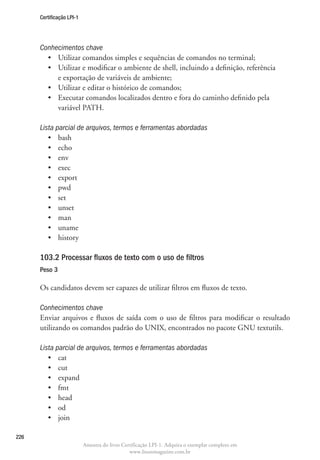 Certificação LPI-1




      Conhecimentos chave
        •	 Utilizar comandos simples e sequências de comandos no terminal;
        •	  tilizar e modificar o ambiente de shell, incluindo a definição, referência
           U
           e exportação de variáveis de ambiente;
        •	 Utilizar e editar o histórico de comandos;
        •	  xecutar comandos localizados dentro e fora do caminho definido pela
           E
           variável PATH.

      Lista parcial de arquivos, termos e ferramentas abordadas
         •	 bash
         •	 echo
         •	 env
         •	 exec
         •	 export
         •	 pwd
         •	 set
         •	 unset
         •	 man
         •	 uname
         •	 history

      103.2 Processar fluxos de texto com o uso de filtros	
      Peso 3

      Os candidatos devem ser capazes de utilizar filtros em fluxos de texto.

      Conhecimentos chave
      Enviar arquivos e fluxos de saída com o uso de filtros para modificar o resultado
      utilizando os comandos padrão do UNIX, encontrados no pacote GNU textutils.

      Lista parcial de arquivos, termos e ferramentas abordadas
         •	 cat
         •	 cut
         •	 expand
         •	 fmt
         •	 head
         •	 od
         •	 join

226
                           Amostra do livro Certificação LPI-1. Adquira o exemplar completo em
                                               www.linuxmagazine.com.br
 