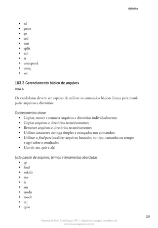 Apêndice




  •	     nl
  •	     paste
  •	     pr
  •	     sed
  •	     sort
  •	     split
  •	     tail
  •	     tr
  •	     unexpand
  •	     uniq
  •	     wc

103.3 Gerenciamento básico de arquivos	
Peso 4

Os candidatos devem ser capazes de utilizar os comandos básicos Linux para mani-
pular arquivos e diretórios.

Conhecimentos chave
  •	 Copiar, mover e remover arquivos e diretórios individualmente;
  •	 Copiar arquivos e diretórios recursivamente;
  •	 Remover arquivos e diretórios recursivamente;
  •	 Utilizar caracteres curinga simples e avançados nos comandos;
  •	  tilizar o find para localizar arquivos baseados no tipo, tamanho ou tempo
     U
     e agir sobre o resultado;
  •	 Uso do tar, cpio e dd.

Lista parcial de arquivos, termos e ferramentas abordadas
   •	 cp
   •	 find
   •	 mkdir
   •	 mv
   •	 ls
   •	 rm
   •	 rmdir
   •	 touch
   •	 tar
   •	 cpio

                                                                                                     227
                    Amostra do livro Certificação LPI-1. Adquira o exemplar completo em
                                        www.linuxmagazine.com.br
 