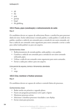 Certificação LPI-1




         •	    dd
         •	    file
         •	    gzip
         •	    gunzip
         •	    bzip2
         •	    file globbing

      103.4 Fluxos, pipes (canalização) e redirecionamento de saída
      Peso 4

      Os candidatos devem ser capazes de redirecionar fluxos e canalizá-los para processar
      dados de texto. Inclui redirecionar à entrada padrão, à saída-padrão e à saída de erro
      padrão, canalizar a saída de um comando para a entrada de um outro comando, uti-
      lizar a saída de um comando como argumento para outro comando e enviar a saída
      para stdout (saída padrão) ou para um arquivo.

      Conhecimentos chave
        •	 Redirecionamento de entrada-padrão, saída-padrão e erro padrão;
        •	  analizar a saída de um comando para a entrada de um outro comando
           C
           utilizando pipes;
        •	 Utilizar a saída de um comando como argumento para outro comando;
        •	 Enviar a saída para stdout e para um arquivo.

      Lista parcial de arquivos, termos e ferramentas abordadas
         •	 tee
         •	 xargs

      103.5 Criar, monitorar e finalizar processos	
      Peso 4

      Os candidatos devem ser capazes de realizar o controle básico de processos.

      Conhecimentos chave
        •	 Rodar tarefas em primeiro e segundo plano;
        •	 Fazem um programa permanecer ativo após o logout;
        •	 Monitorar processos ativos;
        •	 Selecionar e classificar processos vinculados a um display;
        •	 Enviar sinais para processos.

228
                           Amostra do livro Certificação LPI-1. Adquira o exemplar completo em
                                               www.linuxmagazine.com.br
 