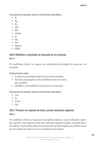 Apêndice




Lista parcial de arquivos, termos e ferramentas abordadas
   •	 
   •	 bg
   •	 fg
   •	 jobs
   •	 kill
   •	 nohup
   •	 ps
   •	 top
   •	 free
   •	 uptime
   •	 killall

103.6 Modificar a prioridade de execução de um processo
Peso 2

Os candidatos devem ser capazes de administrar prioridades de processos em
execução.

Conhecimentos chave
  •	 Conhecer a prioridade padrão de processos iniciados;
  •	  xecutar um programa com prioridade maior ou menor
     E
     que a padrão;
  •	 Modificar a prioridade de um processo em execução.

Lista parcial de arquivos, termos e ferramentas abordadas
   •	 nice
   •	 ps
   •	 renice
   •	 top

103.7 Procurar em arquivos de texto, usando expressões regulares
Peso 2

Os candidatos devem ser capazes de manipular arquivos e textos utilizando expres-
sões regulares. Este objetivo inclui criar expressões regulares simples, contendo diver-
sos padrões. Inclui ainda utilizar ferramentas de expressão regular para realizar buscas
em um sistema de arquivos ou no conteúdo de um arquivo.

                                                                                                   229
                  Amostra do livro Certificação LPI-1. Adquira o exemplar completo em
                                      www.linuxmagazine.com.br
 