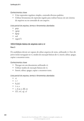 Certificação LPI-1




      Conhecimentos chave
        •	 Criar expressões regulares simples, contendo diversos padrões;
        •	  tilizar ferramentas de expressão regular para realizar buscas em um sistema
           U
           de arquivos ou no conteúdo de um arquivo.

      Lista parcial de arquivos, termos e ferramentas abordadas
         •	 grep
         •	 egrep
         •	 fgrep
         •	 sed
         •	 regex(7)

      103.8 Edição básica de arquivos com o vi	
      Peso 3

      Os candidatos devem ser capazes de editar arquivos de texto, utilizando vi. Este ob-
      jetivo inclui navegação no vi, modos de execução básicos do vi, inserir, editar, apagar,
      copiar e encontrar texto.

      Conhecimentos chave
        •	 Navegar em um documento utilizando vi;
        •	 Utilizar modos de execução básicos do vi;
        •	 Inserir, editar, apagar, copiar e encontrar texto.

      Lista parcial de arquivos, termos e ferramentas abordadas
         •	 vi
         •	 /, ?
         •	 h,j,k,l
         •	 i, o, a
         •	 c, d, p, y, dd, yy
         •	 ZZ, :w!, :q!, :e!




230
                           Amostra do livro Certificação LPI-1. Adquira o exemplar completo em
                                               www.linuxmagazine.com.br
 