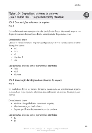 Apêndice




Tópico 104: Dispositivos, sistemas de arquivos
Linux e padrão FHS – Filesystem Hierarchy Standard
104.1 Criar partições e sistemas de arquivos	
Peso 2

Os candidatos devem ser capazes de criar partições de disco e sistemas de arquivo em
dispositivos como discos rígidos. Inclui a manipulação de partições swap.

Conhecimentos chave
U
 tilizar os vários comandos mkfs para configurar as partições e criar diversos sistemas
de arquivos como:
   •	 ext2
   •	 ext3
   •	 xfs
   •	 reiserfs v 3
   •	 vfat

Lista parcial de arquivos, termos e ferramentas abordadas
   •	 fdisk
   •	 mkfs
   •	 mkswap

104.2 Manutenção da integridade de sistemas de arquivos	
Peso 2

Os candidatos devem ser capazes de fazer a manutenção de um sistema de arquivo
comum, bem como os dados adicionais associados com um sistema de arquivo jour-
nalling.

Conhecimentos chave
  •	 Verificar a integridade dos sistemas de arquivo;
  •	 Monitorar espaço e inodes livres;
  •	 Reparar problemas simples no sistema de arquivos.

Lista parcial de arquivos, termos e ferramentas abordadas
   •	 du
   •	 df

                                                                                                   231
                  Amostra do livro Certificação LPI-1. Adquira o exemplar completo em
                                      www.linuxmagazine.com.br
 