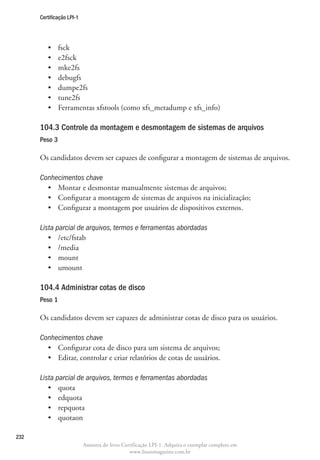 Certificação LPI-1




         •	    fsck
         •	    e2fsck
         •	    mke2fs
         •	    debugfs
         •	    dumpe2fs
         •	    tune2fs
         •	    Ferramentas xfstools (como xfs_metadump e xfs_info)

      104.3 Controle da montagem e desmontagem de sistemas de arquivos
      Peso 3

      Os candidatos devem ser capazes de configurar a montagem de sistemas de arquivos.

      Conhecimentos chave
        •	 Montar e desmontar manualmente sistemas de arquivos;
        •	 Configurar a montagem de sistemas de arquivos na inicialização;
        •	 Configurar a montagem por usuários de dispositivos externos.

      Lista parcial de arquivos, termos e ferramentas abordadas
         •	 /etc/fstab
         •	 /media
         •	 mount
         •	 umount

      104.4 Administrar cotas de disco	
      Peso 1

      Os candidatos devem ser capazes de administrar cotas de disco para os usuários.

      Conhecimentos chave
        •	 Configurar cota de disco para um sistema de arquivos;
        •	 Editar, controlar e criar relatórios de cotas de usuários.

      Lista parcial de arquivos, termos e ferramentas abordadas
         •	 quota
         •	 edquota
         •	 repquota
         •	 quotaon

232
                           Amostra do livro Certificação LPI-1. Adquira o exemplar completo em
                                               www.linuxmagazine.com.br
 