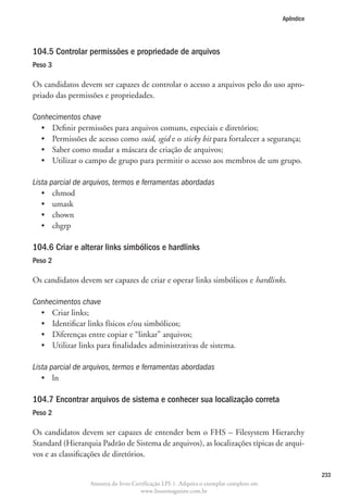 Apêndice




104.5 Controlar permissões e propriedade de arquivos
Peso 3

Os candidatos devem ser capazes de controlar o acesso a arquivos pelo do uso apro-
priado das permissões e propriedades.

Conhecimentos chave
  •	 Definir permissões para arquivos comuns, especiais e diretórios;
  •	  ermissões de acesso como suid, sgid e o sticky bit para fortalecer a segurança;
     P
  •	 Saber como mudar a máscara de criação de arquivos;
  •	 Utilizar o campo de grupo para permitir o acesso aos membros de um grupo.

Lista parcial de arquivos, termos e ferramentas abordadas
   •	 chmod
   •	 umask
   •	 chown
   •	 chgrp

104.6 Criar e alterar links simbólicos e hardlinks
Peso 2

Os candidatos devem ser capazes de criar e operar links simbólicos e hardlinks.

Conhecimentos chave
  •	 Criar links;
  •	 Identificar links físicos e/ou simbólicos;
  •	 Diferenças entre copiar e “linkar” arquivos;
  •	 Utilizar links para finalidades administrativas de sistema.

Lista parcial de arquivos, termos e ferramentas abordadas
   •	 ln

104.7 Encontrar arquivos de sistema e conhecer sua localização correta
Peso 2

Os candidatos devem ser capazes de entender bem o FHS – Filesystem Hierarchy
Standard (Hierarquia Padrão de Sistema de arquivos), as localizações típicas de arqui-
vos e as classificações de diretórios.

                                                                                                   233
                  Amostra do livro Certificação LPI-1. Adquira o exemplar completo em
                                      www.linuxmagazine.com.br
 