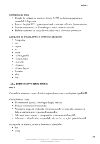 Apêndice




Conhecimentos chave
  •	  riação de variáveis de ambiente (como PATH) no login ou quando um
     C
     novo shell é disparado;
  •	  screver funções BASH para sequencias de comandos utilizadas frequentemente;
     E
  •	 Manter um esquema de diretórios para novas contas de usuário;
  •	 Definir o caminho de busca de comandos com o diretórios apropriado.

Lista parcial de arquivos, termos e ferramentas abordadas
   •	 /etc/profile
   •	 env
   •	 export
   •	 set
   •	 unset
   •	 ~/.bash_profile
   •	 ~/.bash_login
   •	 ~/.profile
   •	 ~/.bashrc
   •	 ~/.bash_logout
   •	 function
   •	 alias
   •	 lists

105.2 Editar e escrever scripts simples
Peso 4

Os candidatos devem ser capazes de editar scripts existentes e escrever simples scripts BASH.

Conhecimentos chave
  •	 Uso sintaxe sh padrão, como laços (loops) e testes;
  •	 Utilizar substituição de comando;
  •	  erificar se a reposta produzida por um comando corresponde a sucesso ou
     V
     falha e analisar outras respostas de comandos;
  •	 Selecionar corretamente o interpretador pelo uso do shebang (#!);
  •	 Administrar a localização, propriedade, direito de execução e permissão suid.

Lista parcial de arquivos, termos e ferramentas abordadas
   •	 for
   •	 while

                                                                                                    235
                   Amostra do livro Certificação LPI-1. Adquira o exemplar completo em
                                       www.linuxmagazine.com.br
 