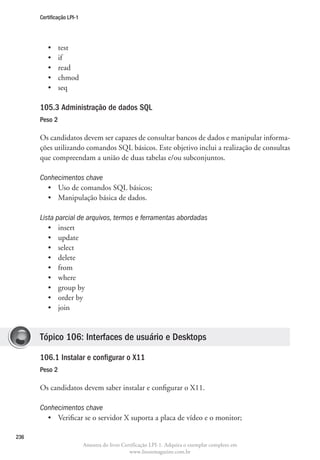 Certificação LPI-1




         •	    test
         •	    if
         •	    read
         •	    chmod
         •	    seq

      105.3 Administração de dados SQL
      Peso 2

      Os candidatos devem ser capazes de consultar bancos de dados e manipular informa-
      ções utilizando comandos SQL básicos. Este objetivo inclui a realização de consultas
      que compreendam a união de duas tabelas e/ou subconjuntos.

      Conhecimentos chave
        •	 Uso de comandos SQL básicos;
        •	 Manipulação básica de dados.

      Lista parcial de arquivos, termos e ferramentas abordadas
         •	 insert
         •	 update
         •	 select
         •	 delete
         •	 from
         •	 where
         •	 group by
         •	 order by
         •	 join


      Tópico 106: Interfaces de usuário e Desktops

      106.1 Instalar e configurar o X11
      Peso 2

      Os candidatos devem saber instalar e configurar o X11.

      Conhecimentos chave		
        •	 Verificar se o servidor X suporta a placa de vídeo e o monitor;

236
                           Amostra do livro Certificação LPI-1. Adquira o exemplar completo em
                                               www.linuxmagazine.com.br
 