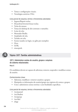 Certificação LPI-1




         •	 Temas e configurações visuais;
         •	 Tecnologias assistivas (TAs).

      Lista parcial de arquivos, termos e ferramentas abordadas
         •	 Segurar/Repetir teclas;
         •	 Desacelerar/inverter/trocar teclas;
         •	 Teclas do mouse;
         •	 Temas de desktop de alto contraste e tamanho;
         •	 Leitor de tela;
         •	 Mostrador Braille;
         •	 Ampliador de tela;
         •	 Teclado em tela;
         •	 Gestos (usados no login, no gdm por exemplo);
         •	 Orca;
         •	 GOK;
         •	 emacspeak.


      Tópico 107: Tarefas administrativas

      107.1 Administrar contas de usuário, grupos e arquivos
      de sistema relacionados	
      Peso 5

      Os candidatos devem ser capazes de adicionar, remover, suspender e modificar contas
      de usuário.

      Conhecimentos chave
        •	 Adicionar, modificar e remover usuários e grupos;
        •	 Manipular as informações do usuário/grupo nos registros de contas e grupos;
        •	 Criar e administrar contas restritas e com finalidades específicas.

      Lista parcial de arquivos, termos e ferramentas abordadas
         •	 /etc/passwd
         •	 /etc/shadow
         •	 /etc/group
         •	 /etc/skel
         •	 chage

238
                           Amostra do livro Certificação LPI-1. Adquira o exemplar completo em
                                               www.linuxmagazine.com.br
 