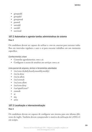 Apêndice




  •	     groupadd
  •	     groupdel
  •	     groupmod
  •	     passwd
  •	     useradd
  •	     userdel
  •	     usermod

107.2 Automatizar e agendar tarefas administrativas de sistema
Peso 4

Os candidatos devem ser capazes de utilizar o cron ou anacron para executar traba-
lhos em intervalos regulares e usar o at para executar trabalhos em um momento
específico.

Conhecimentos chave
  •	 Controlar agendamentos cron e at;
  •	 Configurar o acesso de usuários aos serviços cron e at.

Lista parcial de arquivos, termos e ferramentas abordadas
   •	 /etc/cron.{d,daily,hourly,monthly,weekly}
   •	 /etc/at.deny
   •	 /etc/at.allow
   •	 /etc/crontab
   •	 /etc/cron.allow
   •	 /etc/cron.deny
   •	 /var/spool/cron/*
   •	 crontab
   •	 at
   •	 atq
   •	 atrm

107.3 Localização e internacionalização
Peso 3

Os candidatos devem ser capazes de configurar um sistema para um idioma dife-
rente do inglês. Também devem compreender o motivo da utilização de LANG=C
em scripts.

                                                                                                     239
                    Amostra do livro Certificação LPI-1. Adquira o exemplar completo em
                                        www.linuxmagazine.com.br
 