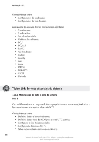 Certificação LPI-1




      Conhecimentos chave
        •	 Configurações de localização;
        •	 Configurações de fuso horário.

      Lista parcial de arquivos, termos e ferramentas abordadas
         •	 /etc/timezone
         •	 /etc/localtime
         •	 /usr/share/zoneinfo
         •	 Variáveis de ambiente:
         •	 LC_*
         •	 LC_ALL
         •	 LANG
         •	 /usr/bin/locale
         •	 tzselect
         •	 tzconfig
         •	 date
         •	 iconv
         •	 UTF-8
         •	 ISO-8859
         •	 ASCII
         •	 Unicode




      Tópico 108: Serviços essenciais do sistema

      108.1 Manutenção de data e hora do sistema	
      Peso 3

      Os candidatos devem ser capazes de fazer apropriadamente a manutenção de data e
      hora do sistema e sincronizar a hora via NTP.

      Conhecimentos chave
        •	 Definir a data e a hora do sistema;
        •	 Definir a data e hora de BIOS para a zona UTC correta;
        •	 Configurar o fuso horário correto;
        •	 Configuração básica do NTP;
        •	 Saber como utilizar o serviço pool.ntp.org.

240
                           Amostra do livro Certificação LPI-1. Adquira o exemplar completo em
                                               www.linuxmagazine.com.br
 
