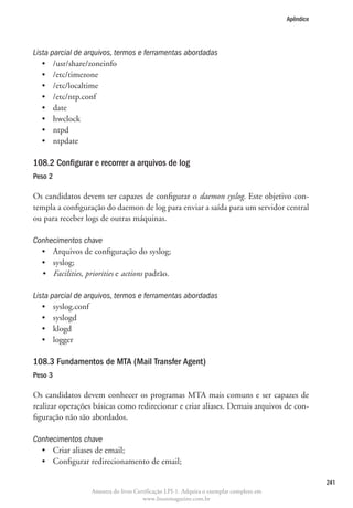 Apêndice




Lista parcial de arquivos, termos e ferramentas abordadas
   •	 /usr/share/zoneinfo
   •	 /etc/timezone
   •	 /etc/localtime
   •	 /etc/ntp.conf
   •	 date
   •	 hwclock
   •	 ntpd
   •	 ntpdate

108.2 Configurar e recorrer a arquivos de log	
Peso 2

Os candidatos devem ser capazes de configurar o daemon syslog. Este objetivo con-
templa a configuração do daemon de log para enviar a saída para um servidor central
ou para receber logs de outras máquinas.

Conhecimentos chave
  •	 Arquivos de configuração do syslog;
  •	 syslog;
  •	 Facilities, priorities e actions padrão.

Lista parcial de arquivos, termos e ferramentas abordadas
   •	 syslog.conf
   •	 syslogd
   •	 klogd
   •	 logger

108.3 Fundamentos de MTA (Mail Transfer Agent)
Peso 3

Os candidatos devem conhecer os programas MTA mais comuns e ser capazes de
realizar operações básicas como redirecionar e criar aliases. Demais arquivos de con-
figuração não são abordados.

Conhecimentos chave
  •	 Criar aliases de email;
  •	 Configurar redirecionamento de email;

                                                                                                    241
                   Amostra do livro Certificação LPI-1. Adquira o exemplar completo em
                                       www.linuxmagazine.com.br
 
