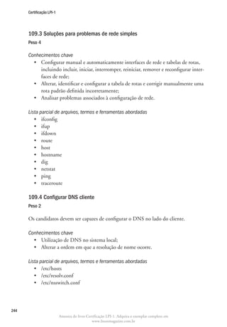 Certificação LPI-1




      109.3 Soluções para problemas de rede simples
      Peso 4

      Conhecimentos chave
        •	  onfigurar manual e automaticamente interfaces de rede e tabelas de rotas,
           C
           incluindo incluir, iniciar, interromper, reiniciar, remover e reconfigurar inter-
           faces de rede;
        •	  lterar, identificar e configurar a tabela de rotas e corrigir manualmente uma
           A
           rota padrão definida incorretamente;
        •	 Analisar problemas associados à configuração de rede.

      Lista parcial de arquivos, termos e ferramentas abordadas
         •	 ifconfig
         •	 ifup
         •	 ifdown
         •	 route
         •	 host
         •	 hostname
         •	 dig
         •	 netstat
         •	 ping
         •	 traceroute

      109.4 Configurar DNS cliente
      Peso 2

      Os candidatos devem ser capazes de configurar o DNS no lado do cliente.

      Conhecimentos chave
        •	 Utilização de DNS no sistema local;
        •	 Alterar a ordem em que a resolução de nome ocorre.

      Lista parcial de arquivos, termos e ferramentas abordadas
         •	 /etc/hosts
         •	 /etc/resolv.conf
         •	 /etc/nsswitch.conf




244
                           Amostra do livro Certificação LPI-1. Adquira o exemplar completo em
                                               www.linuxmagazine.com.br
 
