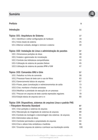 Sumário

Prefácio 								                                                                        9

Introdução 								                                                                     11

Tópico 101: Arquitetura de Sistema					                                                 17
  101.1 Identificar e editar configurações de hardware				                              18
  101.2 Início (boot) do sistema						                                                  25
  101.3 Alternar runlevels, desligar e reiniciar o sistema				                          30

Tópico 102: Instalação do Linux e administração de pacotes		                            37
  102.1 Dimensionar partições de disco					                                             38
  102.2 Instalar o gerenciador de inicialização					                                    40
  102.3 Controle das bibliotecas compartilhadas				                                     43
  102.4 Utilização do sistema de pacotes Debian				                                     45
  102.5 Utilização do sistema de pacotes RPM e YUM				                                  47

Tópico 103: Comandos GNU e Unix					                                                    57
  103.1 Trabalhar na linha de comando					                                              58
  103.2 Processar fluxos de texto com o uso de filtros				                              63
  103.3 Gerenciamento básico de arquivos					                                           67
  103.4 Fluxos, pipes (canalização) e redirecionamentos de saída			                     73
  103.5 Criar, monitorar e finalizar processos					                                     75
  103.6 Modificar a prioridade de execução de um processo			                            77
  103.7 Procurar em arquivos de texto usando expressões regulares		                     78
  103.8 Edição básica de arquivos com o vi					                                         80

Tópico 104: Dispositivos, sistemas de arquivos Linux e padrão FHS
– Filesystem Hierarchy Standard						                                                   87
  104.1 Criar partições e sistemas de arquivos					                                     88
  104.2 Manutenção da integridade de sistemas de arquivos			                            89
  104.3  ontrole da montagem e desmontagem dos sistemas de arquivos		
        C                                                                               91
  104.4 Administrar cotas de disco						                                                93
  104.5 Controlar permissões e propriedades de arquivos			                              94
  104.6 Criar e alterar links simbólicos e hardlinks				                                98
  104.7  ncontrar arquivos de sistema e conhecer sua localização correta		
        E                                                                               100


                  Amostra do livro Certificação LPI-1. Adquira o exemplar completo em
                                      www.linuxmagazine.com.br
 