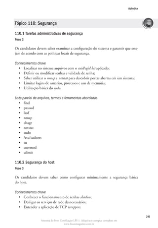 Apêndice




Tópico 110: Segurança

110.1 Tarefas administrativas de segurança	
Peso 3

Os candidatos devem saber examinar a configuração do sistema e garantir que este-
jam de acordo com as políticas locais de segurança.

Conhecimentos chave
  •	 Localizar no sistema arquivos com o suid/sgid bit aplicado;
  •	 Definir ou modificar senhas e validade de senha;
  •	 Saber utilizar o nmap e netstat para descobrir portas abertas em um sistema;
  •	 Limitar logins de usuários, processos e uso de memória;
  •	 Utilização básica do sudo.

Lista parcial de arquivos, termos e ferramentas abordadas
   •	 find
   •	 passwd
   •	 lsof
   •	 nmap
   •	 chage
   •	 netstat
   •	 sudo
   •	 /etc/sudoers
   •	 su
   •	 usermod
   •	 ulimit

110.2 Segurança do host
Peso 3

Os candidatos devem saber como configurar minimamente a segurança básica
do host.

Conhecimentos chave
  •	 Conhecer o funcionamento de senhas shadow;
  •	 Desligar os serviços de rede desnecessários;
  •	 Entender a aplicação de TCP wrappers.

                                                                                                   245
                  Amostra do livro Certificação LPI-1. Adquira o exemplar completo em
                                      www.linuxmagazine.com.br
 