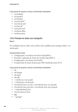 Certificação LPI-1




      Lista parcial de arquivos, termos e ferramentas abordadas
         •	 /etc/nologin
         •	 /etc/passwd
         •	 /etc/shadow
         •	 /etc/xinetd.d/*
         •	 /etc/xinetd.conf
         •	 /etc/inet.d/*
         •	 /etc/inetd.conf
         •	 /etc/hosts.allow
         •	 /etc/hosts.deny

      110.3 Proteção de dados com criptografia
      Peso 3

      Os candidatos devem saber como utilizar chaves públicas para proteger dados e co-
      municações.

      Conhecimentos chave
        •	 Configuração e uso básicos do cliente OpenSSH 2;
        •	 Entender a aplicação de chaves de servidor OpenSSH 2;
        •	 Configuração e uso básicos do GnuPG;
        •	 Compreensão de túneis de porta por SSH (incluindo túneis X11).

      Lista parcial de arquivos, termos e ferramentas abordadas
         •	 ssh
         •	 ssh-keygen
         •	 ssh-agent
         •	 ssh-add
         •	 ~/.ssh/id_rsa e id_rsa.pub
         •	 ~/.ssh/id_dsa e id_dsa.pub
         •	 /etc/ssh/ssh_host_rsa_key e /etc/ssh/ssh_host_rsa_key.pub
         •	 /etc/ssh/ssh_host_dsa_key e /etc/ssh/ssh_host_dsa_key.pub
         •	 ~/.ssh/authorized_keys
         •	 /etc/ssh_known_hosts
         •	 gpg
         •	 ~/.gnupg/*




246
                           Amostra do livro Certificação LPI-1. Adquira o exemplar completo em
                                               www.linuxmagazine.com.br
 