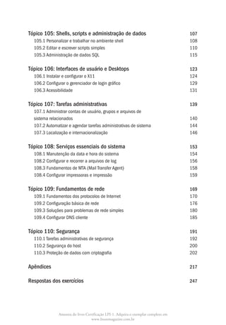 Tópico 105:  hells, scripts e administração de dados			
            S                                                                      107
  105.1 Personalizar e trabalhar no ambiente shell				                             108
  105.2 Editar e escrever scripts simples					                                     110
  105.3 Administração de dados SQL						                                           115

Tópico 106: Interfaces de usuário e Desktops				                                   123
  106.1 Instalar e configurar o X11						                                          124
  106.2 Configurar o gerenciador de login gráfico				                              129
  106.3 Acessibilidade							                                                      131

Tópico 107: Tarefas administrativas					                                           139
  107.1 Administrar contas de usuário, grupos e arquivos de
  sistema relacionados							                                                      140
  107.2 Automatizar e agendar tarefas administrativas de sistema 			               144
  107.3 Localização e internacionalização					                                     146

Tópico 108: Serviços essenciais do sistema				                                     153
  108.1 Manutenção da data e hora do sistema				                                   154
  108.2 Configurar e recorrer a arquivos de log					                               156
  108.3 Fundamentos de MTA (Mail Transfer Agent)				                               158
  108.4 Configurar impressoras e impressão					                                    159

Tópico 109: Fundamentos de rede					                                               169
  109.1 Fundamentos dos protocolos de Internet				                                 170
  109.2 Configuração básica de rede						                                          176
  109.3 Soluções para problemas de rede simples				                                180
  109.4 Configurar DNS cliente						                                               185

Tópico 110:  egurança							
            S                                                                      191
  110.1 Tarefas administrativas de segurança					                                  192
  110.2 Segurança do host							                                                   200
  110.3 Proteção de dados com criptografia					                                    202

Apêndices								                                                                  217

Respostas dos exercícios						                                                     247




             Amostra do livro Certificação LPI-1. Adquira o exemplar completo em
                                 www.linuxmagazine.com.br
 