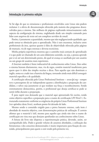 Introdução




Introdução à primeira edição


Se há algo de que os entusiastas e profissionais envolvidos com Linux não podem
reclamar é a oferta de documentação oferecida pela maioria dos programas desen-
volvidos para o sistema. São milhares de páginas explicando minuciosamente cada
aspecto da configuração do sistema, englobando desde um simples comando para
lidar com arquivos de texto até um complexo servidor de email.
   Porém, é justamente a quantidade, mesmo que não negligenciando qualidade, que
pode tornar-se obstáculo para o aprendizado. Não é raro encontrar, inclusive entre
profissionais da área, queixas quanto à falta de objetividade oferecida pelas páginas
de manuais, via de regra extensas e deveras tecnicistas.
   Minha própria experiência mostrou que o caminho mais comum de aprendizado
é o que pode ser chamado de um auto-didatismo assistido, ou seja, a pessoa aprende
por si só até um determinado ponto, do qual só avança se auxiliada por um usuário
ou um grupo de usuários mais experientes.
   A Internet também é fonte indiscutível de conhecimento sobre Linux. Sites sobre
o sistema brotam diariamente, mas, via de regra, contêm material insuficiente para
quem quer ir além das simples receitas e dicas. Para aqueles que não dominam o
inglês, soma-se a tudo isso a barreira da língua, tornando ainda mais difícil conseguir
material específico e de qualidade.
   A certificação oferecida pelo Linux Professional Institute – www.lpi.org – sempre
teve o pressuposto de ser independente quanto a distribuições e preparação do can-
didato, e talvez seja justamente aí que residam sua força e reconhecimento. Sendo
extremamente democrática, porém, o profissional que deseja certificar-se pode se
sentir órfão durante a preparação.
   É para suprir essa demanda que o material aqui apresentado foi escrito, tendo
como objetivo específico a preparação para o exame de certificação LPI Nível 1. Es-
truturado exatamente conforme as exigências do próprio Linux Professional Institute
(ver apêndice deste livro), nenhum ponto foi deixado de lado.
   Mesmo sendo o conteúdo exigido para a prova bastante extenso, cada item é
abordado de maneira objetiva, com demonstrações práticas de utilização. É correto
afirmar que o material é útil, mesmo para aqueles que ainda não têm o exame de
certificação em vista mas que desejam aprofundar seu conhecimento sobre Linux.
   A leitura do livro não dispensa a experimentação prática, devendo, assim, ser
acompanhado dela. Dado o grande volume de assuntos abordados, a utilização das
ferramentas e dos conceitos demonstrados é muito importante para fixação do con-
teúdo, principalmente para quem o está vendo pela primeira vez.

                                                                                                     11
                  Amostra do livro Certificação LPI-1. Adquira o exemplar completo em
                                      www.linuxmagazine.com.br
 