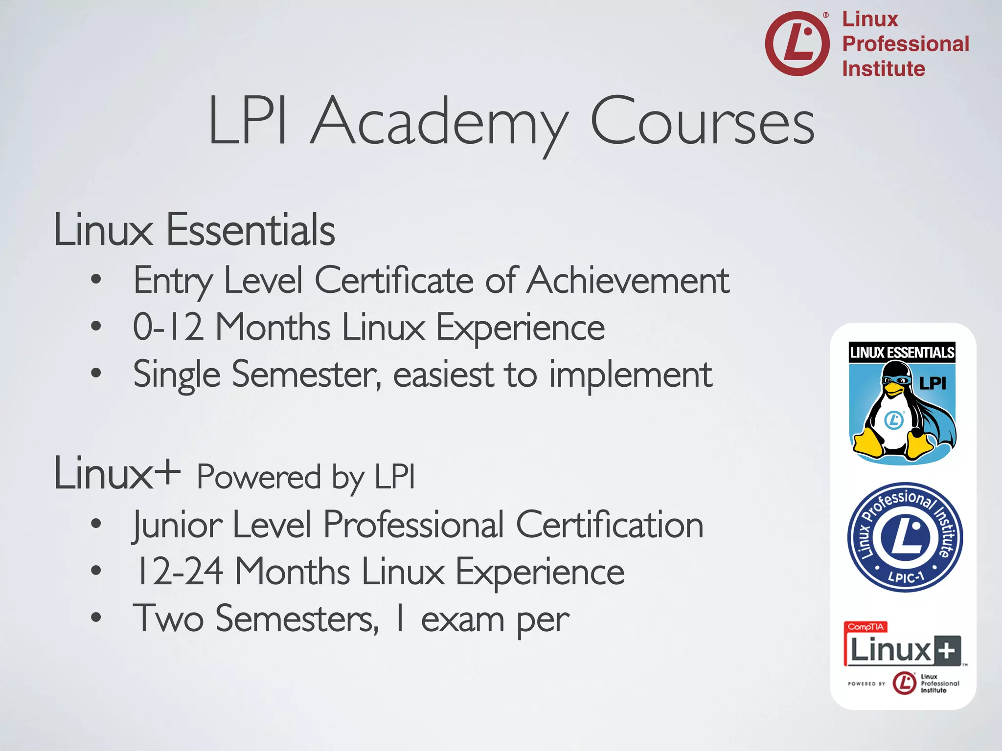 LPI Academy Courses

	


Linux Essentials	

•  Entry Level Certiﬁcate of Achievement	

•  0-12 Months Linux Experience	

•  Single Semester, easiest to implement	


Linux+ Powered by LPI	

•  Junior Level Professional Certiﬁcation	

•  12-24 Months Linux Experience	

•  Two Semesters, 1 exam per	

	


 