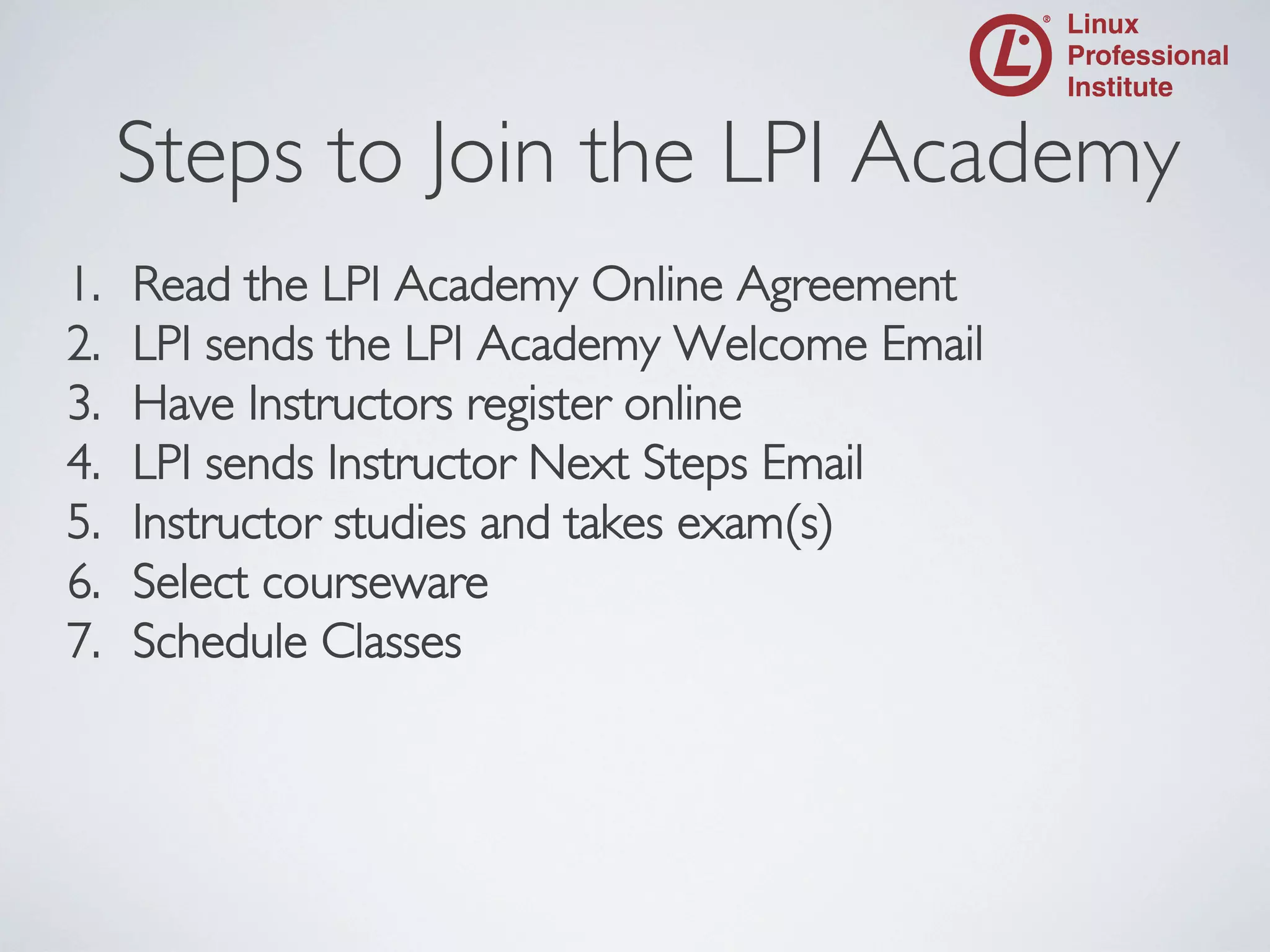 Steps to Join the LPI Academy

	


1. 
2. 
3. 
4. 
5. 
6. 
7. 

Read the LPI Academy Online Agreement	

LPI sends the LPI Academy Welcome Email	

Have Instructors register online	

LPI sends Instructor Next Steps Email	

Instructor studies and takes exam(s)	

Select courseware	

Schedule Classes	


 