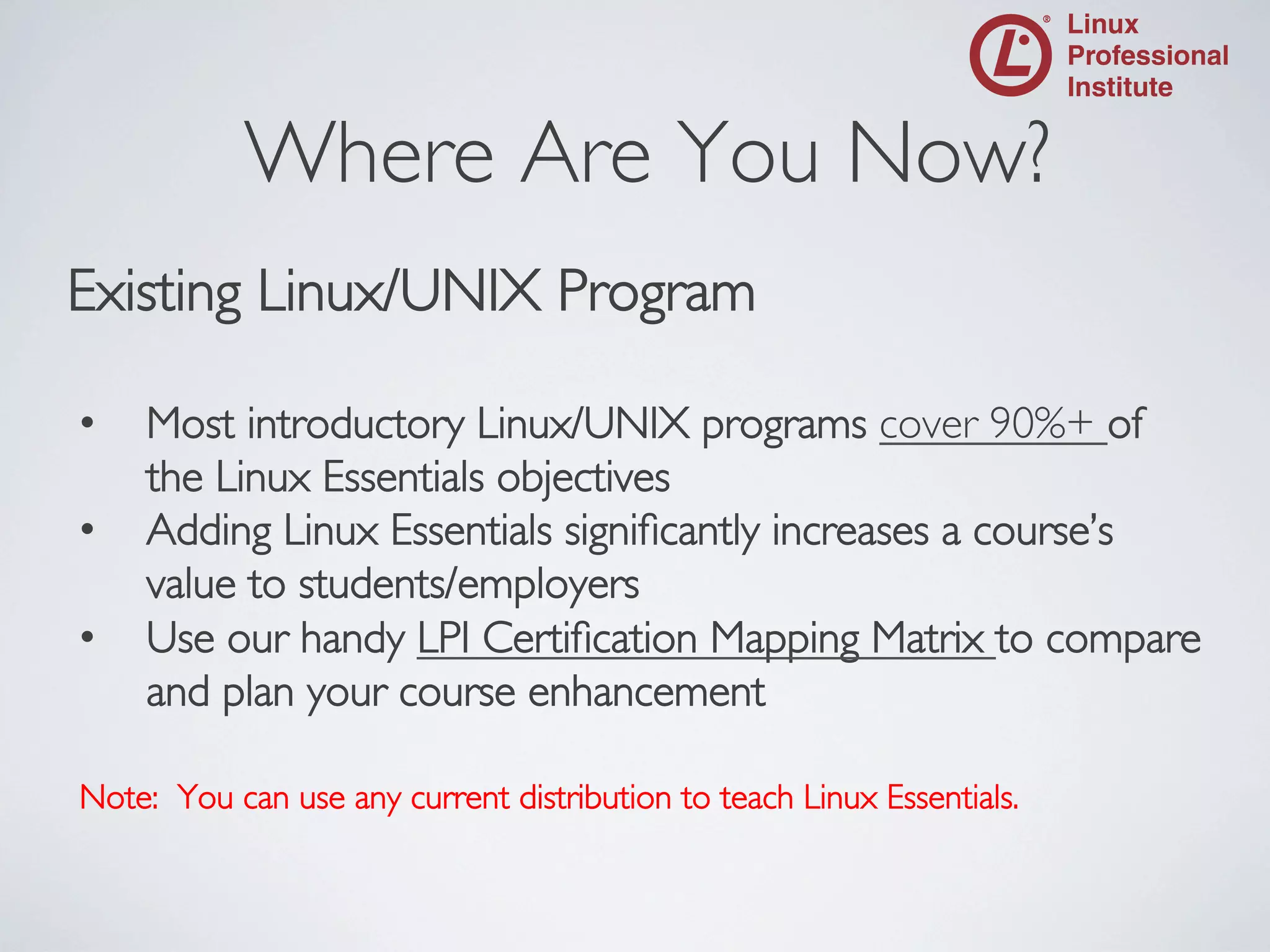 Where Are You Now?
	


Existing Linux/UNIX Program	

	

• 
• 
• 

Most introductory Linux/UNIX programs cover 90%+ of
the Linux Essentials objectives	

Adding Linux Essentials signiﬁcantly increases a course’s
value to students/employers	

Use our handy LPI Certiﬁcation Mapping Matrix to compare
and plan your course enhancement	


Note: You can use any current distribution to teach Linux Essentials.	


 