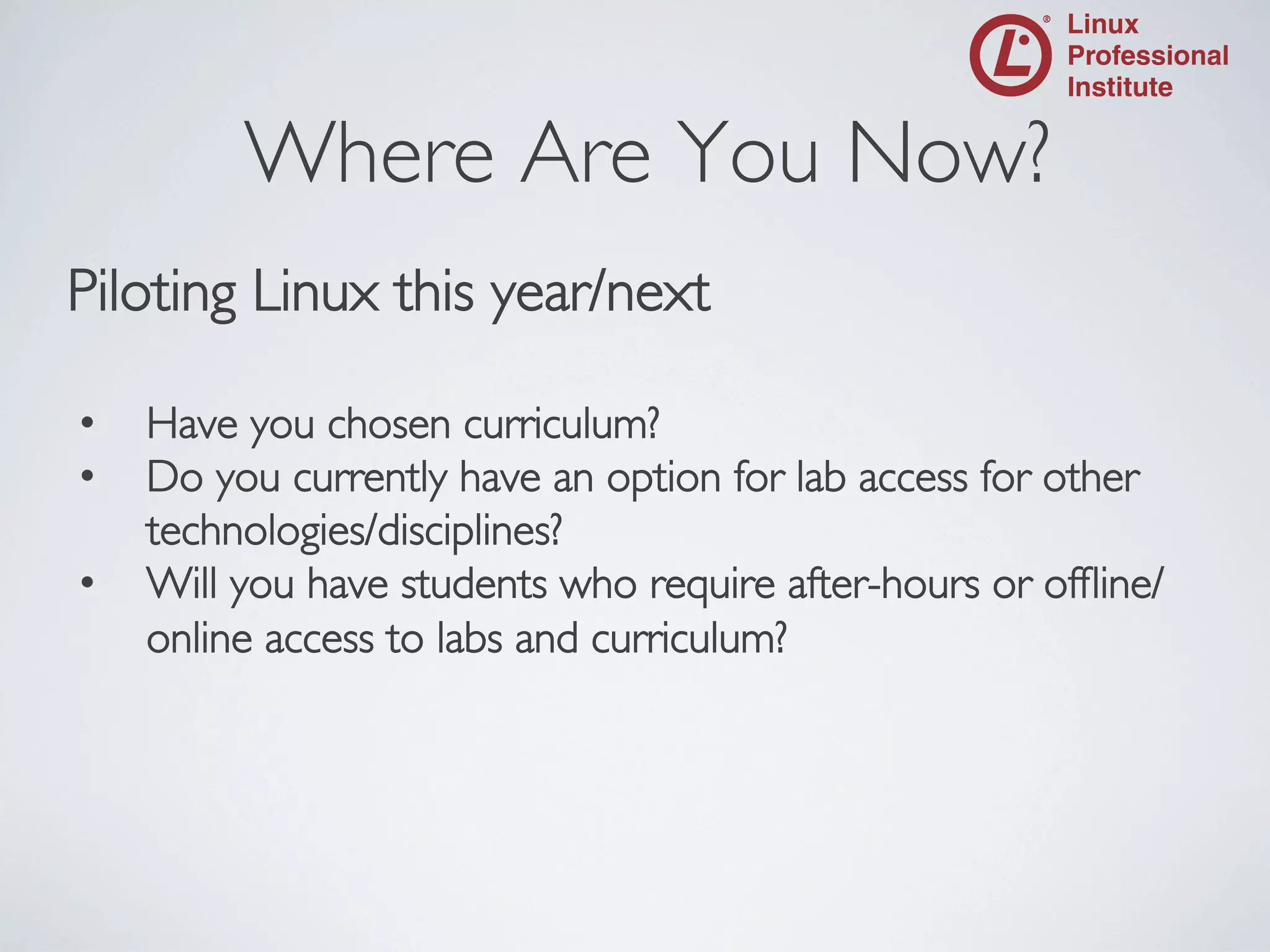 Where Are You Now?
	


Piloting Linux this year/next	

	

• 
• 
• 

Have you chosen curriculum?	

Do you currently have an option for lab access for other
technologies/disciplines?	

Will you have students who require after-hours or ofﬂine/
online access to labs and curriculum?	


 
