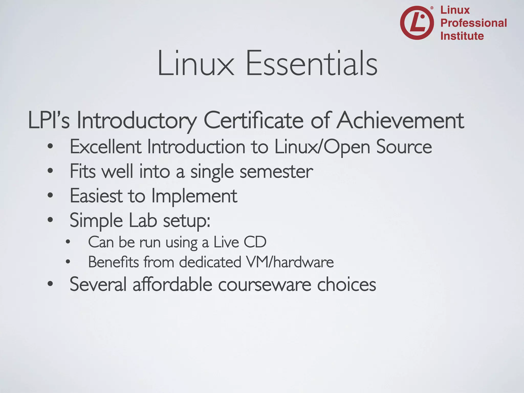 Linux Essentials

	


LPI’s Introductory Certiﬁcate of Achievement	

• 
• 
• 
• 

Excellent Introduction to Linux/Open Source	

Fits well into a single semester	

Easiest to Implement	

Simple Lab setup:	

•  Can be run using a Live CD	

•  Beneﬁts from dedicated VM/hardware	


•  Several affordable courseware choices	


 