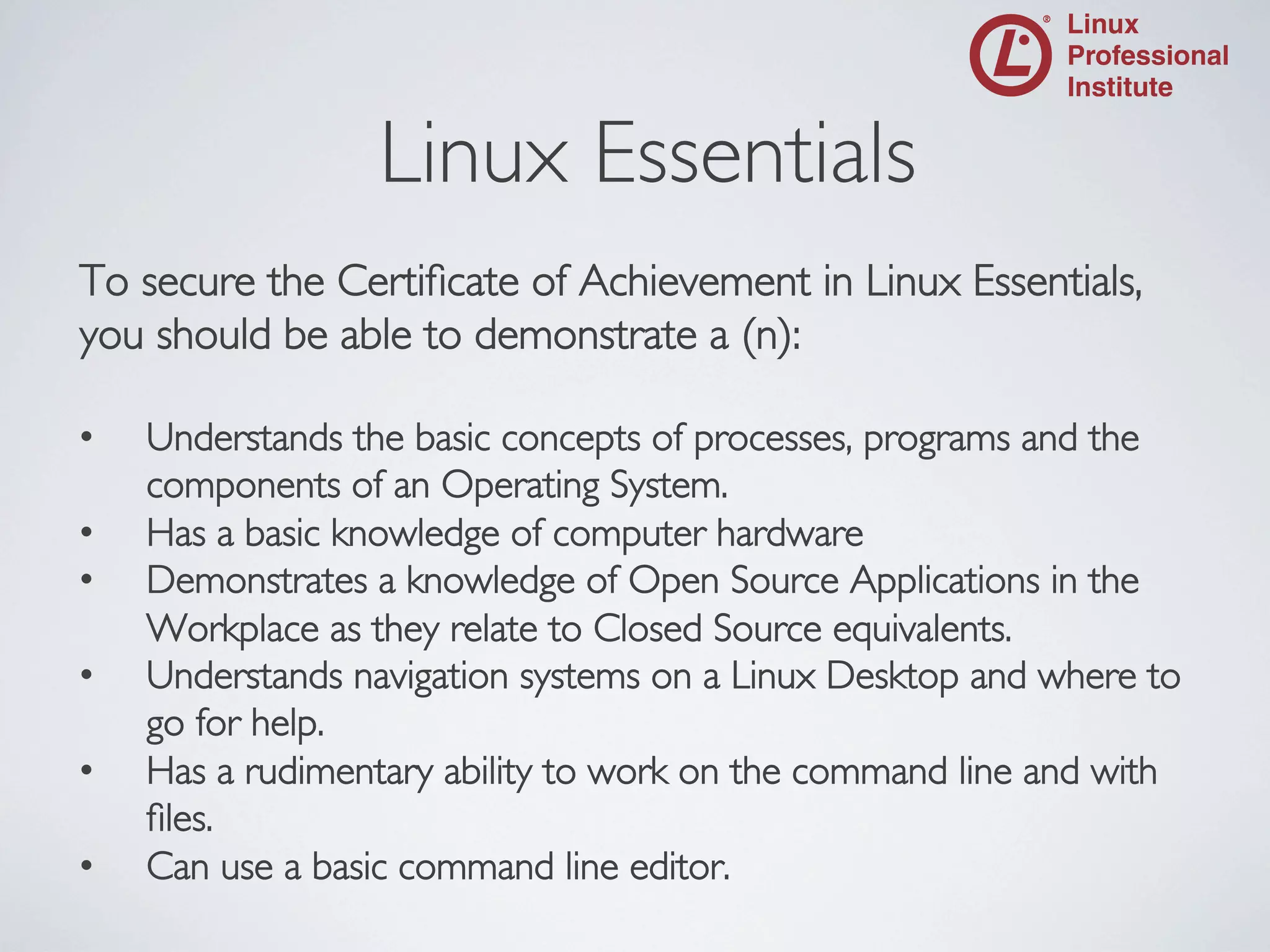 Linux Essentials

	


To secure the Certiﬁcate of Achievement in Linux Essentials,
you should be able to demonstrate a (n):	

• 
• 
• 
• 
• 
• 

Understands the basic concepts of processes, programs and the
components of an Operating System.	

Has a basic knowledge of computer hardware	

Demonstrates a knowledge of Open Source Applications in the
Workplace as they relate to Closed Source equivalents.	

Understands navigation systems on a Linux Desktop and where to
go for help.	

Has a rudimentary ability to work on the command line and with
ﬁles.	

Can use a basic command line editor.	


 