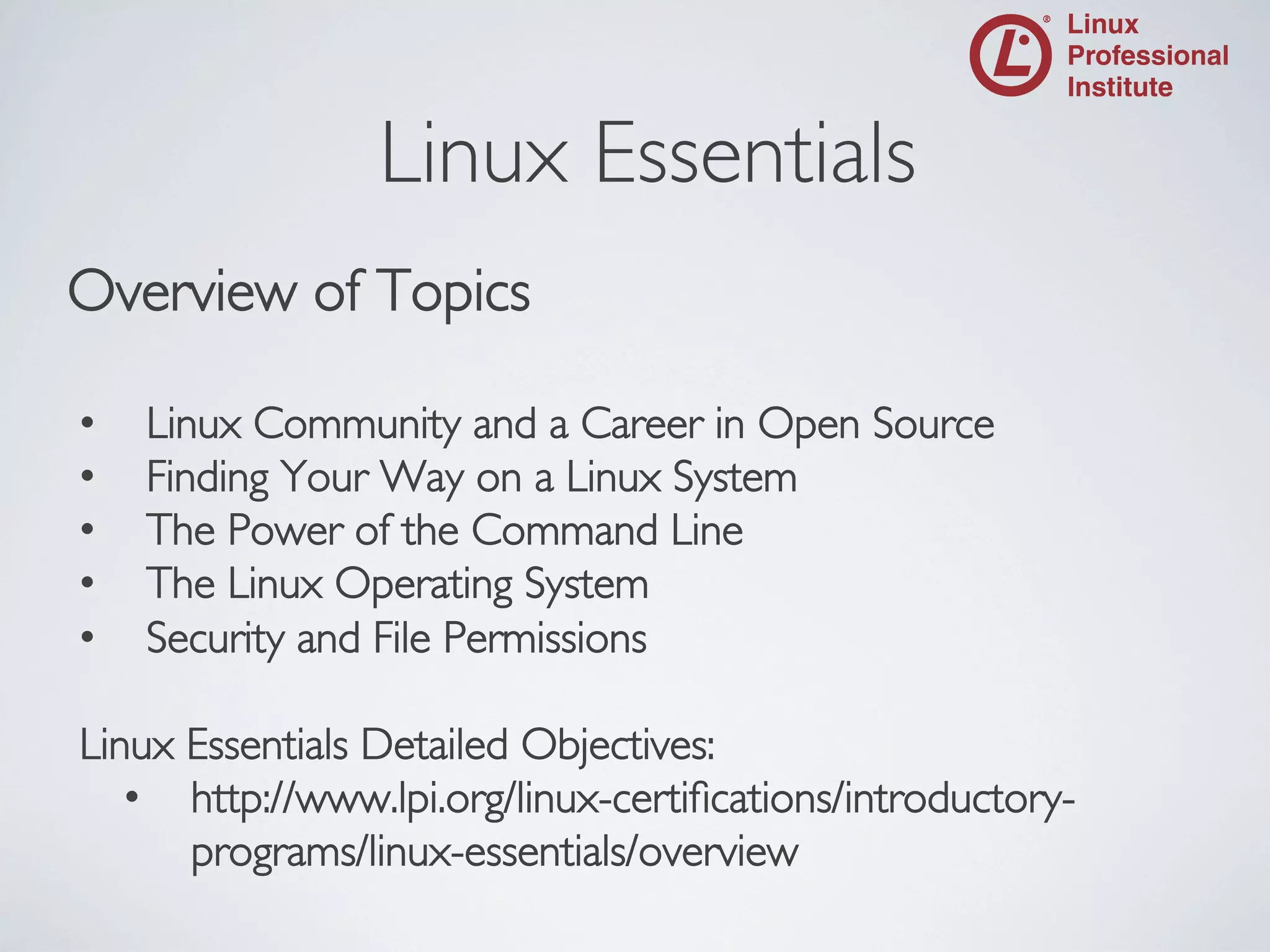 Linux Essentials

	


Overview of Topics	

	

•  Linux Community and a Career in Open Source	

•  Finding Your Way on a Linux System	

•  The Power of the Command Line	

•  The Linux Operating System	

•  Security and File Permissions	

	

Linux Essentials Detailed Objectives:	

•  http://www.lpi.org/linux-certiﬁcations/introductoryprograms/linux-essentials/overview	


 