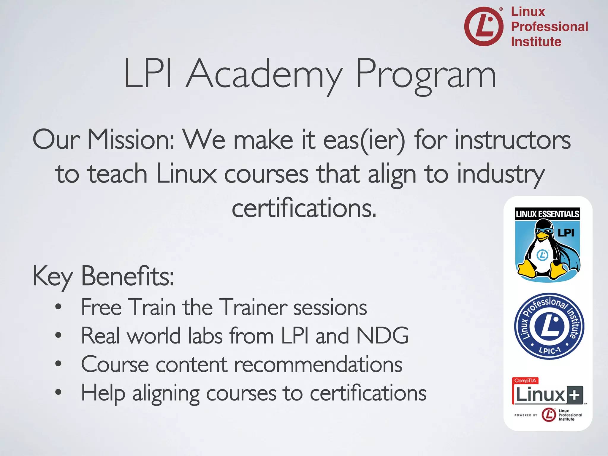 LPI Academy Program
	


Our Mission: We make it eas(ier) for instructors
to teach Linux courses that align to industry
certiﬁcations.
	

	

Key Beneﬁts:	

• 
• 
• 
• 

Free Train the Trainer sessions	

Real world labs from LPI and NDG	

Course content recommendations	

Help aligning courses to certiﬁcations	


 