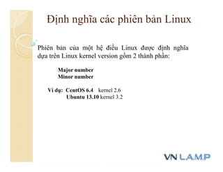 Định nghĩa các phiên bản Linux
Phiên bản của một hệ điều Linux được định nghĩa
dựa trên Linux kernel version gồm 2 thành phần:
Major number
Minor number
Ví dụ: CentOS 6.4 kernel 2.6
Ubuntu 13.10 kernel 3.2
 