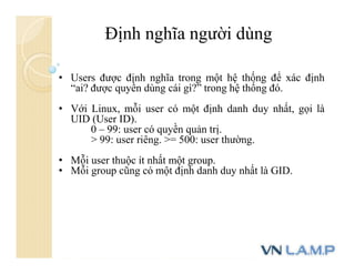 Định nghĩa người dùng
• Users được định nghĩa trong một hệ thống để xác định
“ai? được quyền dùng cái gì?” trong hệ thống đó.
• Với Linux, mỗi user có một định danh duy nhất, gọi là
UID (User ID).
0 – 99: user có quyền quản trị.
> 99: user riêng. >= 500: user thường.
• Mỗi user thuộc ít nhất một group.
• Mỗi group cũng có một định danh duy nhất là GID.
 