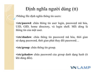 Định nghĩa người dùng (tt)
•Những file định nghĩa thông tin users:
•/etc/passwd: chứa thông tin user login, password mã hóa,
UID, GID, home directory, và login shell. Mỗi dòng là
thông tin của một user.
•/etc/shadow: chứa thông tin password mã hóa, thời gian
sử dụng password, thời gian phải thay đổi password…
•/etc/group: chứa thông tin group.
•/etc/gshadow chứa password của group dưới dạng hash (ít
khi dùng đến).
 