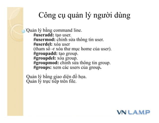 Công cụ quản lý người dùng
Quản lý bằng command line.
#useradd: tạo user.
#usermod: chỉnh sửa thông tin user.
#userdel: xóa user
(tham số -r xóa thư mục home của user).
#groupadd: tạo group.
#groupdel: xóa group.
#groupmod: chỉnh sửa thông tin group.
#groups: xem các users của group.
Quản lý bằng giao diện đồ họa.
Quản lý trực tiếp trên file.
 