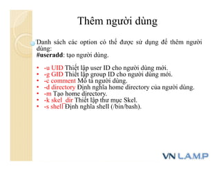 Thêm người dùng
Danh sách các option có thể được sử dụng để thêm người
dùng:
#useradd: tạo người dùng.
• -u UID Thiết lập user ID cho người dùng mới.
• -g GID Thiết lập group ID cho người dùng mới.
• -c comment Mô tả người dùng.
• -d directory Định nghĩa home directory của người dùng.
• -m Tạo home directory.
• -k skel_dir Thiết lập thư mục Skel.
• -s shell Định nghĩa shell (/bin/bash).
 