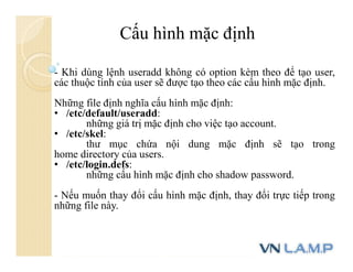 Cấu hình mặc định
- Khi dùng lệnh useradd không có option kèm theo để tạo user,
các thuộc tính của user sẽ được tạo theo các cấu hình mặc định.
Những file định nghĩa cấu hình mặc định:
• /etc/default/useradd:
những giá trị mặc định cho việc tạo account.
• /etc/skel:
thư mục chứa nội dung mặc định sẽ tạo trong
home directory của users.
• /etc/login.defs:
những cấu hình mặc định cho shadow password.
- Nếu muốn thay đổi cấu hình mặc định, thay đổi trực tiếp trong
những file này.
 