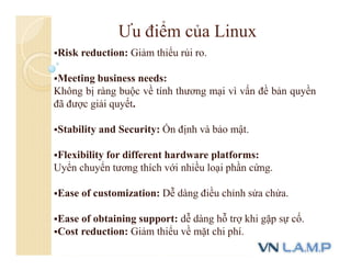 Ưu điểm của Linux
Risk reduction: Giảm thiểu rủi ro.
Meeting business needs:
Không bị ràng buộc về tính thương mại vì vấn đề bản quyền
đã được giải quyết.
Stability and Security: Ổn định và bảo mật.
Flexibility for different hardware platforms:
Uyển chuyển tương thích với nhiều loại phần cứng.
Ease of customization: Dễ dàng điều chỉnh sửa chửa.
Ease of obtaining support: dễ dàng hỗ trợ khi gặp sự cố.
Cost reduction: Giảm thiểu về mặt chi phí.
 